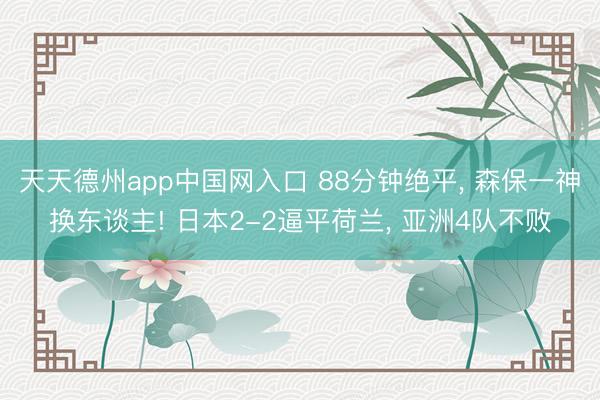 天天德州app中国网入口 88分钟绝平， 森保一神换东谈主! 日本2-2逼平荷兰， 亚洲4队不败