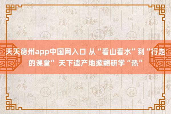 天天德州app中国网入口 从“看山看水”到“行走的课堂” 天下遗产地掀翻研学“热”
