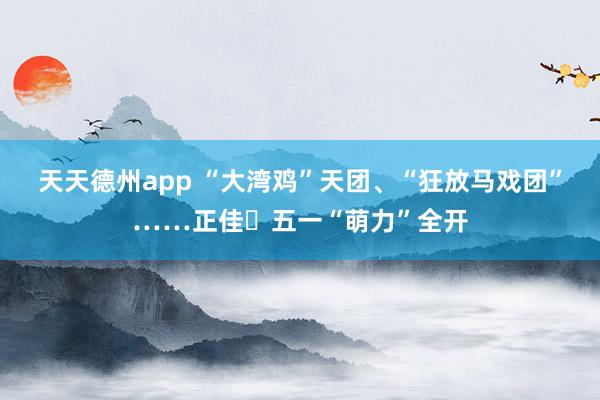 天天德州app “大湾鸡”天团、“狂放马戏团”……正佳​五一“萌力”全开
