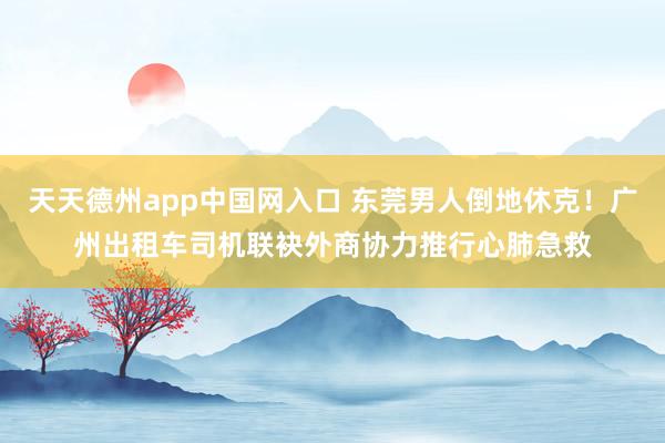 天天德州app中国网入口 东莞男人倒地休克！广州出租车司机联袂外商协力推行心肺急救