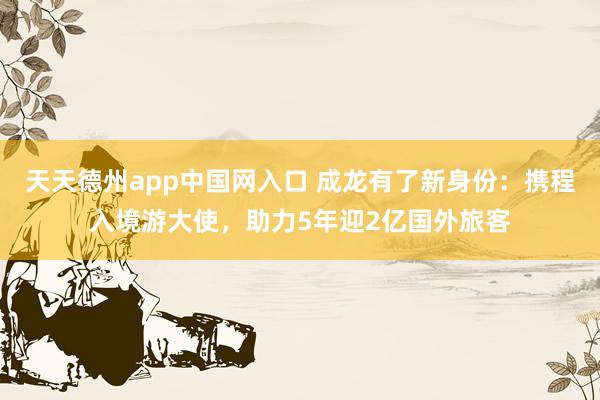 天天德州app中国网入口 成龙有了新身份：携程入境游大使，助力5年迎2亿国外旅客
