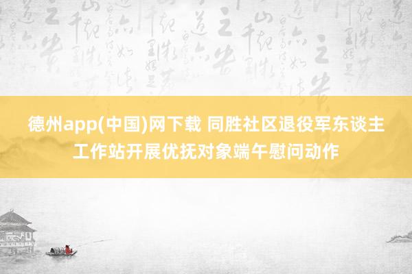 德州app(中国)网下载 同胜社区退役军东谈主工作站开展优抚对象端午慰问动作