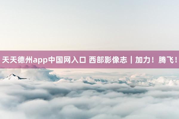 天天德州app中国网入口 西部影像志｜加力！腾飞！