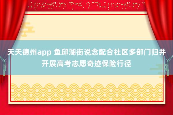 天天德州app 鱼邱湖街说念配合社区多部门归并开展高考志愿奇迹保险行径