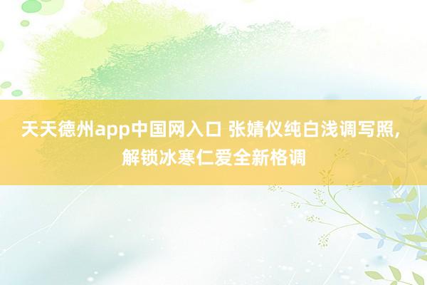 天天德州app中国网入口 张婧仪纯白浅调写照，<a href=