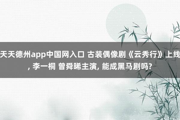 天天德州app中国网入口 古装偶像剧《云秀行》上线, 李一桐 曾舜晞主演, 能成黑马剧吗?
