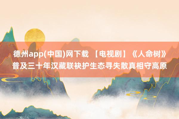 德州app(中国)网下载 【电视剧】《人命树》普及三十年汉藏联袂护生态寻失散真相守高原