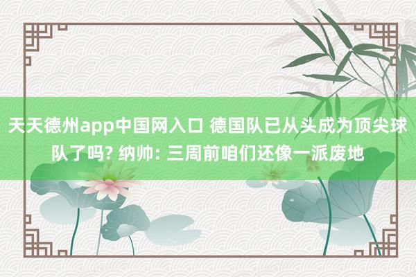 天天德州app中国网入口 德国队已从头成为顶尖球队了吗? 纳帅: 三周前咱们还像一派废地